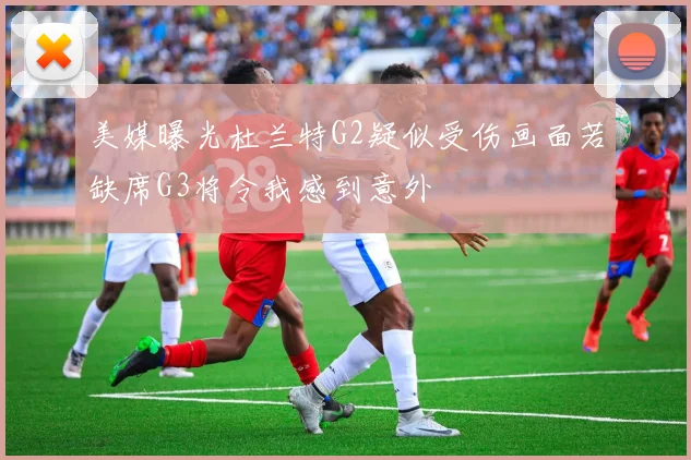 美媒曝光杜兰特G2疑似受伤画面若缺席G3将令我感到意外