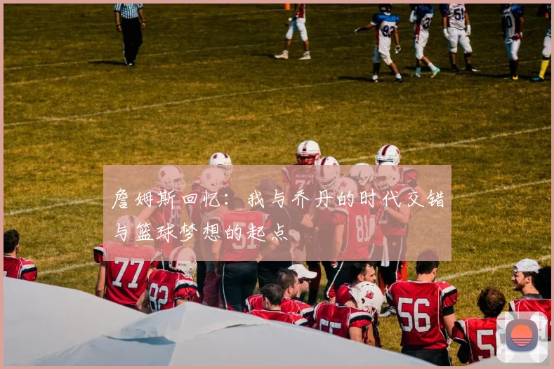 詹姆斯回忆：我与乔丹的时代交错与篮球梦想的起点