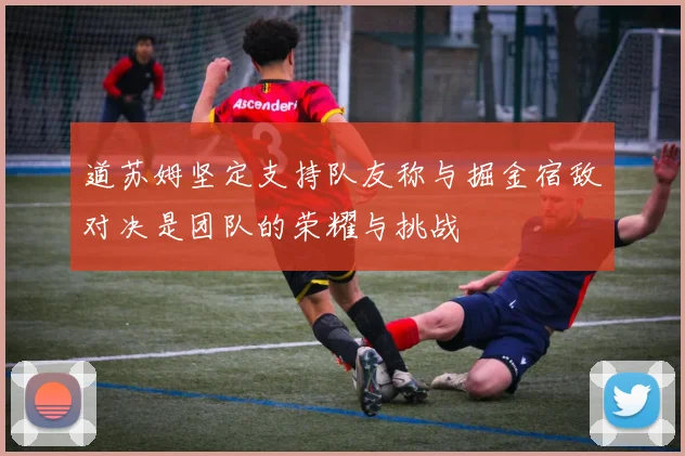 道苏姆坚定支持队友称与掘金宿敌对决是团队的荣耀与挑战