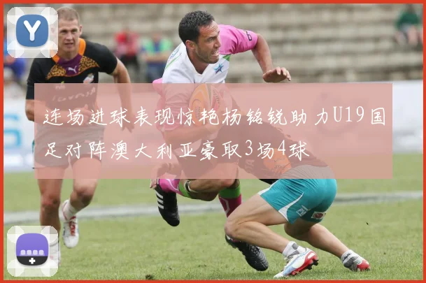连场进球表现惊艳杨铭锐助力U19国足对阵澳大利亚豪取3场4球