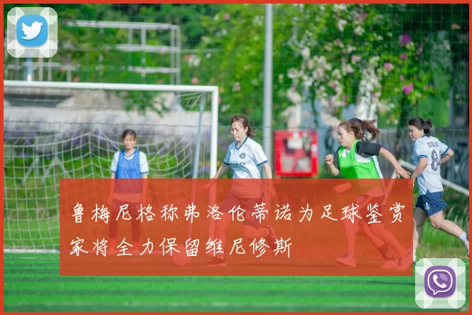 鲁梅尼格称弗洛伦蒂诺为足球鉴赏家将全力保留维尼修斯