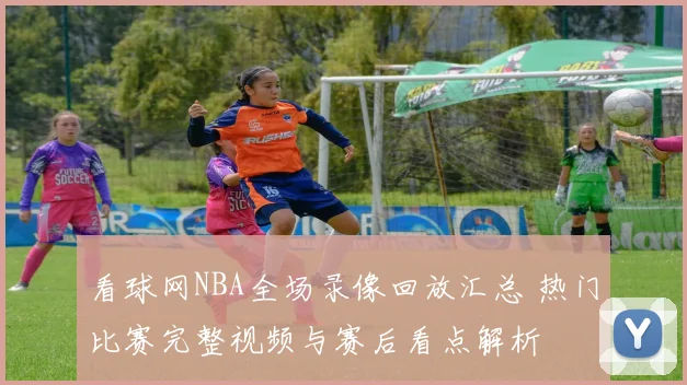 看球网NBA全场录像回放汇总 热门比赛完整视频与赛后看点解析