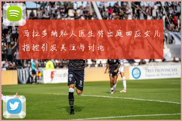 马拉多纳私人医生将出庭回应女儿指控引发关注与讨论