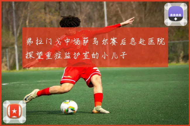 弗拉门戈中场萨乌尔赛后急赴医院探望重症监护室的小儿子