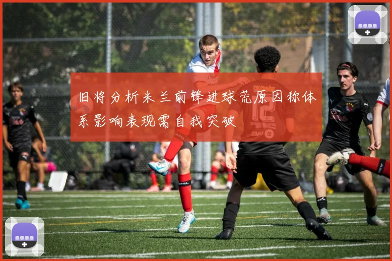 旧将分析米兰前锋进球荒原因称体系影响表现需自我突破