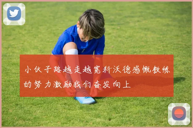 小伙子路越走越宽科沃德感慨教练的努力激励我们奋发向上