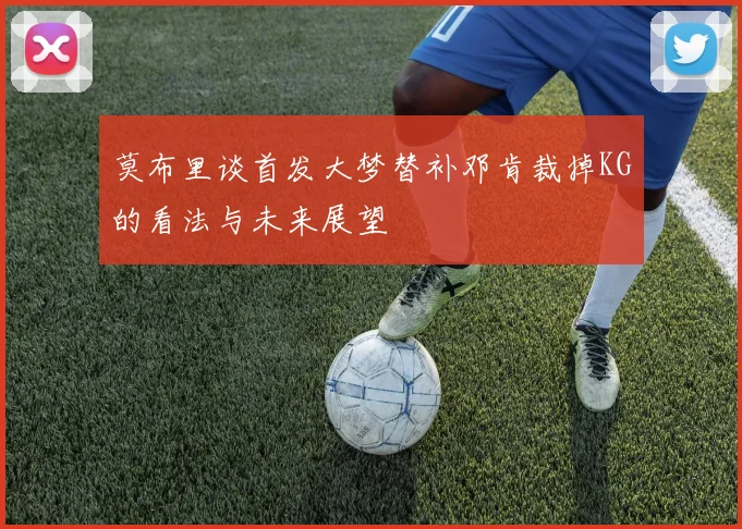 莫布里谈首发大梦替补邓肯裁掉KG的看法与未来展望