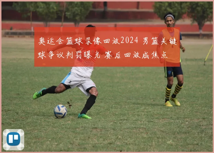 奥运会篮球录像回放2024 男篮关键球争议判罚曝光 赛后回放成焦点