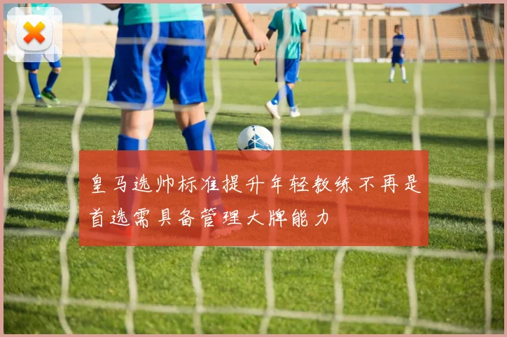 皇马选帅标准提升年轻教练不再是首选需具备管理大牌能力