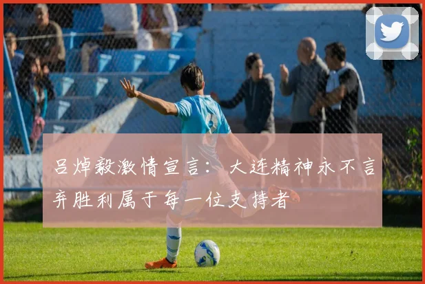 吕焯毅激情宣言：大连精神永不言弃胜利属于每一位支持者